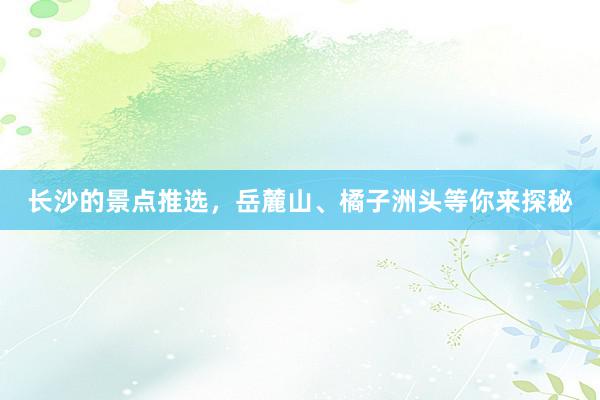 长沙的景点推选，岳麓山、橘子洲头等你来探秘