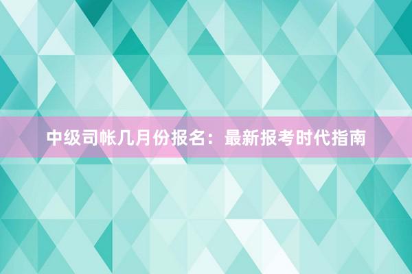 中级司帐几月份报名：最新报考时代指南